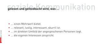 soziale Kommunikation
gelesen und gefeedbackt wird, was ...



•   ... einen Mehrwert bietet.
•   ... relevant, lustig, interessant, skurril ist.
•   ... im direkten Umfeld der angesprochenen Personen liegt.
•   ... die eigenen Interessen anspricht.
 