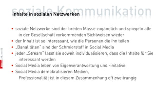 soziale Kommunikation
Inhalte in sozialen Netzwerken

• soziale Netzwerke sind der breiten Masse zugänglich und spiegeln alle
    in der Gesellschaft vorkommenden Sichtweisen wieder
• der Inhalt ist so interessant, wie die Personen die ihn teilen
• „Banalitäten“ sind der Schmierstoff in Social Media
• jeder „Stream“ lässt sie soweit individualisieren, dass die Inhalte für Sie
    interessant werden
• Social Media leben von Eigenverantwortung und -initative
• Social Media demokratisieren Medien,
    Professionalität ist in diesem Zusammenhang oft zweitrangig
 