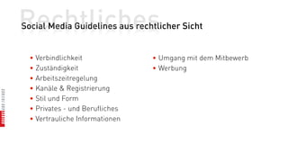 Rechtliches
Social Media Guidelines aus rechtlicher Sicht


  • Verbindlichkeit              • Umgang mit dem Mitbewerb
  • Zuständigkeit                • Werbung
  • Arbeitszeitregelung
  • Kanäle & Registrierung
  • Stil und Form
  • Privates - und Berufliches
  • Vertrauliche Informationen
 