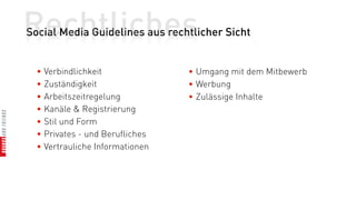 Rechtliches
Social Media Guidelines aus rechtlicher Sicht


  • Verbindlichkeit              • Umgang mit dem Mitbewerb
  • Zuständigkeit                • Werbung
  • Arbeitszeitregelung          • Zulässige Inhalte
  • Kanäle & Registrierung
  • Stil und Form
  • Privates - und Berufliches
  • Vertrauliche Informationen
 