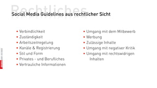 Rechtliches
Social Media Guidelines aus rechtlicher Sicht


  • Verbindlichkeit              • Umgang mit dem Mitbewerb
  • Zuständigkeit                • Werbung
  • Arbeitszeitregelung          • Zulässige Inhalte
  • Kanäle & Registrierung       • Umgang mit negativer Kritik
  • Stil und Form                • Umgang mit rechtswidrigen
  • Privates - und Berufliches       Inhalten
  • Vertrauliche Informationen
 