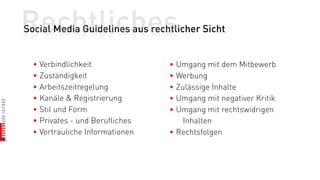 Rechtliches
Social Media Guidelines aus rechtlicher Sicht


  • Verbindlichkeit              • Umgang mit dem Mitbewerb
  • Zuständigkeit                • Werbung
  • Arbeitszeitregelung          • Zulässige Inhalte
  • Kanäle & Registrierung       • Umgang mit negativer Kritik
  • Stil und Form                • Umgang mit rechtswidrigen
  • Privates - und Berufliches       Inhalten
  • Vertrauliche Informationen   • Rechtsfolgen
 