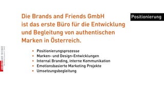 Die Brands and Friends GmbH                       Positionierung
ist das erste Büro für die Entwicklung
und Begleitung von authentischen
Marken in Österreich.
   •   Positionierungsprozesse
   •   Marken- und Design-Entwicklungen
   •   Internal Branding, interne Kommunikation
   •   Emotionsbasierte Marketing Projekte
   •   Umsetzungsbegleitung
 