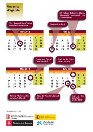 Una mica
d’agenda
                                                                                               XIV Trobada de Centres Oberts.
                                                                                               “L’educació emocional als
                                                                                               Centres Oberts”


  “Viu i Reviu el Raval” Festa
                                                                           Sant Jordi al Raval
  Solidaria al Club Astoria


                        Març
                        Març 2012                                                                  Abril 2012
                                                                                                       l 201
                                                                                                          012
Dilluns   Dimarts
          Dimarts
           ima ts
            mar
            ma
            m       D
                    Dimecres   Dijous   Divendres   Dissabte   Diumenge    Dilluns
                                                                           Dilluns
                                                                               u     Dimarts
                                                                                     Dimar
                                                                                       mar
                                                                                        arts   Dimecres   Dijous
                                                                                                          Dijous   Divendres
                                                                                                                   Div
                                                                                                                     vendre
                                                                                                                          es   Dissabte   Diumenge

                                1         2           3          4                                                                          1
 5         6          7         8         9           10         11         2         3          4         5         6           7          8
 12        13         14
                       4        15        16          17         18         9         10
                                                                                      1          11        12
                                                                                                           1         13
                                                                                                                     13          14         15
 19        20         21        22        23          24         25          6
                                                                            16        1
                                                                                      17         18        1
                                                                                                           19        2
                                                                                                                     20          21         22
 26        27         28        29        30          31                     3
                                                                            23        24         25        2
                                                                                                           26        27          28         29
                                                                            30


                                                        Fira de Sant Ponç al             Final de la “Lliga
                                                        Carrer Hospital.                 Valors” al Raval.



                        Maig 2012
                                2                                                                   Juny 2012
Dilluns   Dimarts   Dimecres   Dijous   Divendres   Dissabte
                                                    Dis bte
                                                    Di
                                                    Dissabte
                                                     i    te
                                                           e   Diumenge    Dilluns   Dimarts   Dimecres   Dijous   Divendres
                                                                                                                      en       Dissabte   Diumenge

           1          2         3         4           5          6                                                   1           2          3
 7         8          9         10        11
                                           1          12         13         4         5          6         7         8           9          10
 14        15         16        17        18          19         20         11        12         13        14        15          16         17
 21        22         23        24        25          26         27         18        19         20        21
                                                                                                           2         22          23         24
 28        29         30        31                                          25        26         27        28        29
                                                                                                                      9          30



      Torneig “dues horetes                                Festa del Voluntari. Comiat                               Inici de les
      de futbol” al Raval                                  de curs                                                   activitats
                                                                                                                     d’estiu 2012!




Amb el suport de:
 