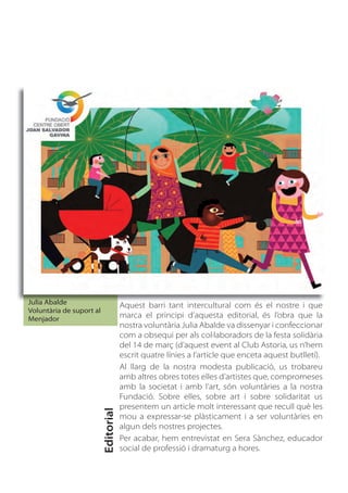 Julia Abalde                          Aquest barri tant intercultural com és el nostre i que
Voluntària de suport al
Menjador                              marca el principi d’aquesta editorial, és l’obra que la
                                      nostra voluntària Julia Abalde va dissenyar i confeccionar
                                      com a obsequi per als col·laboradors de la festa solidària
                                      del 14 de març (d’aquest event al Club Astoria, us n’hem
                                      escrit quatre línies a l’article que enceta aquest butlletí).
                                      Al llarg de la nostra modesta publicació, us trobareu
                                      amb altres obres totes elles d’artistes que, compromeses
                                      amb la societat i amb l’art, són voluntàries a la nostra
                                      Fundació. Sobre elles, sobre art i sobre solidaritat us
                                      presentem un article molt interessant que recull què les
                          Editorial




                                      mou a expressar-se plàsticament i a ser voluntàries en
                                      algun dels nostres projectes.
                                      Per acabar, hem entrevistat en Sera Sànchez, educador
                                      social de professió i dramaturg a hores.
 