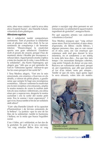 món, obre nous camins i amb la seva obra           pintar o esculpir cap obra pensant en ser
eleva l’esperit humà”, diu Danielle Létard,        remunerada. La solidaritat té aquest mateix
voluntària d’arts plàstiques.                      ingredient de gratuïtat”, assegura Karin.
Altruisme egoista                                  Per què aquestes artistes van esdevenir
Art i solidaritat també comparteixen               voluntàries a Gavina?
sentiments. Tant al practicar la solidaritat       Tesa Medina assegura que “vaig créixer
com al plasmar una obra d’art, hi ha un            sense amor. Però la curiositat, el meu afany
sentiment de complaença i de benestar              d’aprendre, els llibres –molts llibres–, i
interior. “Desenvolupar la creativitat             algunes persones clau, que es van creuar
aporta una gran satisfacció. Gaudeixo              en el meu camí, em van ensenyar que
molt el procés de creació, perquè t’has de         començar amb mal peu durant la teva
mantenir alerta i ﬂexible per incorporar o         infantesa, no et condemna a ser infeliç
refusar idees. Aquest procés creatiu s’aplica      la resta dels teus dies... Ara que tinc més
a totes les facetes de la vida, i una d’elles és   temps i les necessitats bàsiques cobertes,
la solidaritat”, diu Karin Espinagosa, qui         vaig sentir l’impuls de donar un pas més.
afegeix que “allò que es pot aprendre de           Buscava un voluntariat amb nens, perquè
l’art és ‘l’altruisme egoista’. Adonar-te que      sé, per experiència, que allò que penetra
fas les coses perquè et fan sentir bé”.            al cor d’un infant, resta per sempre...
I Tesa Medina afegeix, “l’art ens fa més           També sé que els nens, sigui quina sigui
emocionals, ens ensenya a ﬁxar-nos en els          la seva situació, volen tots els mateix:
detalls, a valorar els petits plaers, a gaudir
sense que sempre hi hagi una recompensa
econòmica... Educar i entrenar la creativitat
ens fa més receptius a les emocions, amplia
la nostra manera de veure la realitat amb
tots els seus matisos i diferències, ens dóna
eines per a superar-nos, desperta la nostra
curiositat i ens fa sortir del nostre petit
món. Ens fa somiar i tenir esperances”. I
què si no, busca també el fet de ser solidaris
amb altres?
“L’art –diu Danielle Létard– té la capacitat
d’harmonitzar i de fer-nos conscients de
la bellesa”. La justícia –que és una de les
ﬁtes de la solidaritat– també és harmonia
i bellesa, en la mida que busca l’equilibri
social.
L’un i l’altre, art i solidaritat, es fan des de
la gratuïtat. És part de la seva essència:
                                                    Danielle Létard
“no vaig estudiar Belles Arts ni vaig
                                                    Voluntària d’arts plàstiques



                                                      Fundació Joan Salvador Gavina        5
 