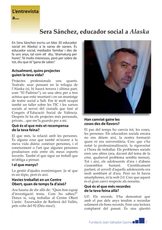 L’entrevista
a...

                   Sera Sánchez, educador social a Alaska
En Sera Sánchez escriu un bloc (El educador
social en Alaska) a la xarxa de xarxes. És
educador social, mediador familiar i des de
fa uns anys, tal com ell diu, “dramaturg per
hores”. Té molts interessos, però per sobre de
tot, diu que té “gana de saber.”

Actualment, quins projectes
guien la teva vida?
Projectes professionals uns quants.
Teatrals: anar pensant en la trilogia de
l’Alaska (sí, hi haurà tercera i última part,
com “El Padrino”), en una obra per a tres
actrius que estic muntant i en un muntatge
de teatre social a Salt. Em té molt ocupat
també un taller sobre les TIC i les xarxes
socials al servei del ciutadà que faré al
Congrés d’Educació Social de València.
Després hi ha els projectes més personals,
privats... que me’ls guardo per a mi.            Han canviat gaire les
                                                 coses des de llavors?
Què és el que més et recompensa
de la teva feina?                                El pas del temps ho canvia tot, les coses,
                                                 les persones. Els educadors socials encara
El que més, la relació amb les persones.         no ens dèiem així, la nostra formació
És alguna cosa que també m’ocorre a la           quasi ni era universitària. Crec que s’ha
meva vida diària: conèixer persones, i el        notat la professionalització, la rigorositat
coneixement o l’art que algunes persones         a l’hora de treballar. Els problemes socials
produeixen està entre els meus esports           eren uns altres (ara, davant del tema de la
favorits. També el que sigui un treball que      crisi, qualsevol problema sembla menor).
m’obliga a pensar.                               Tot i així, els adolescents d’ara i d’abans
I el que menys?                                  s’assemblen      bastant.      Cientíﬁcament
La gestió d’ajudes econòmiques. Ja sé que        parlant, el cervell d’aquells adolescents era
és un tòpic, però és així.                       molt semblant al d’ara. Però no hi havia
                                                 smartphones, ni la web 2.0. Crec que aquest
Havies treballat en un Centre                    és el gran canvi respecte als noranta.
Obert, quan de temps fa d’això?
                                                 Què és el que més recordes
Ara hauria de dir allò de: “Quin bon equip       de la teva feina allà?
d’investigació teniu. Com ho sabeu?”
Doncs sí, vaig treballar al Centre Obert         Uf!. Els records. S’ha demostrat que
L’antic Escorxador de Barberà del Vallés,        amb el pas dels anys tendim a recordar
pels volts del 92 (Déu meu!).                    solament els bons records. Fem una lectura
                                                 complaent del passat. És una qüestió


                                                    Fundació Joan Salvador Gavina         7
 