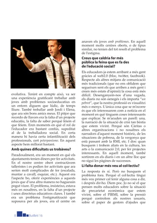 anaven els joves amb problemes. En aquell
                                                 moment molts centres oberts, o de tipus
                                                 similar, no tenien del tot resolt el problema
                                                 de l’estigma.
                                                 Creus que caldria fer més
                                                 pública la feina que es fa des
                                                 de l’educació social?
                                                 Els educadors ja estem arribant a més gent
                                                 gràcies al web2.0 (bloc, twitter, facebook).
                                                 Respecte als altres mitjans de comunicació
                                                 més tradicionals (que no ens oblidem que
                                                 segueixen sent els que arriben a més gent i
                                                 creen més estats d’opinió) la cosa està més
evolutiva. Tenint en compte això, va ser         difícil. Desenganyem-nos d’una vegada,
una experiència gratiﬁcant treballar amb         els diaris no són oenegés i els importa “un
joves amb problemes socioeducatius en            pebrot”, que la nostra professió es visualitzi
un entorn diguem que lúdic, de temps             més o menys. L’única cosa que se m’ocorre
lliure. També treballar amb Jordi i Elena,       és que els interessarem com a notícia en el
que ara són bons amics meus. El pitjor que       moment en què tinguem coses interessants
recordo de llavors era la falta d’un projecte    que explicar. Se m’acuden un parell: una,
educatiu, la falta de saber perquè fèiem el      la narració de la situació de crisi tan bèstia
que fèiem. Eren moments en què el rol de         que estem vivint. Perquè són Càritas o
l’educador era bastant confús, supeditat         altres organitzacions i no nosaltres els
al de la treballadora social. En certa           narradors d’aquest moment històric, de les
manera hi havia certa infantilització dels       situacions de pobresa, de la vergonya que
professionals, cert peterpanisme. En aquest      està passant amb la RMI, etc. I dos: quan
aspecte hem millorat bastant.                    busquem i trobem aliats en la cultura, les
Amb quines diﬁcultats us trobàveu?               arts o la comunicació 2.0, per fer projectes
                                                 interessants. En aquell moment, també
Paradoxalment, era un moment en què els
                                                 sortirem en els diaris i en un altre lloc que
ajuntaments tenien diners per fer activitats.
                                                 no sigui les pàgines de successos.
En el nostre centre obert contractàvem
talleristes i es podien fer activitats que ara   Li falta donar més veu al col·lectiu?
serien molt complicades de fer (escalada,        La resposta és sí. Però no busquem el
muntar a cavall, esquiar, etc.). Aquest era      problema fora. Perquè el col·lectiu tingui
l’aspecte bo, oferir experiències a aquests      més veu primer cal tenir alguna cosa a dir,
joves que d’una altra manera no haguessin        i després dir-ho. Diem poc. Jo no sé el que
pogut viure. El problema, insisteixo, estava     pensen molts educadors sobre la situació
més en nosaltres, en la falta d’un projecte      de precarietat econòmica que estem
i unes directrius educatives clares. I també     vivint, sobre el PIRMI, sobre la pressió
era un problema l’estigmatització que            perquè controlem als nostres usuaris,
suposava per als joves, era el centre on         sobre el paper de gestors d’ajudes que


  8         Butlletí 16
 