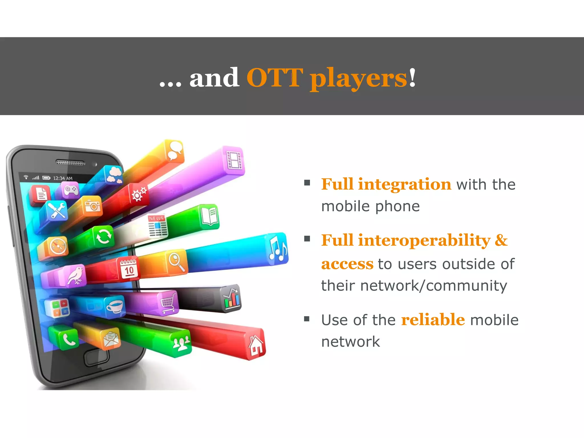 … and OTT players!


           Full integration with the
            mobile phone

           Full interoperability &
            access to users outside of
            their network/community

           Use of the reliable mobile
            network
 