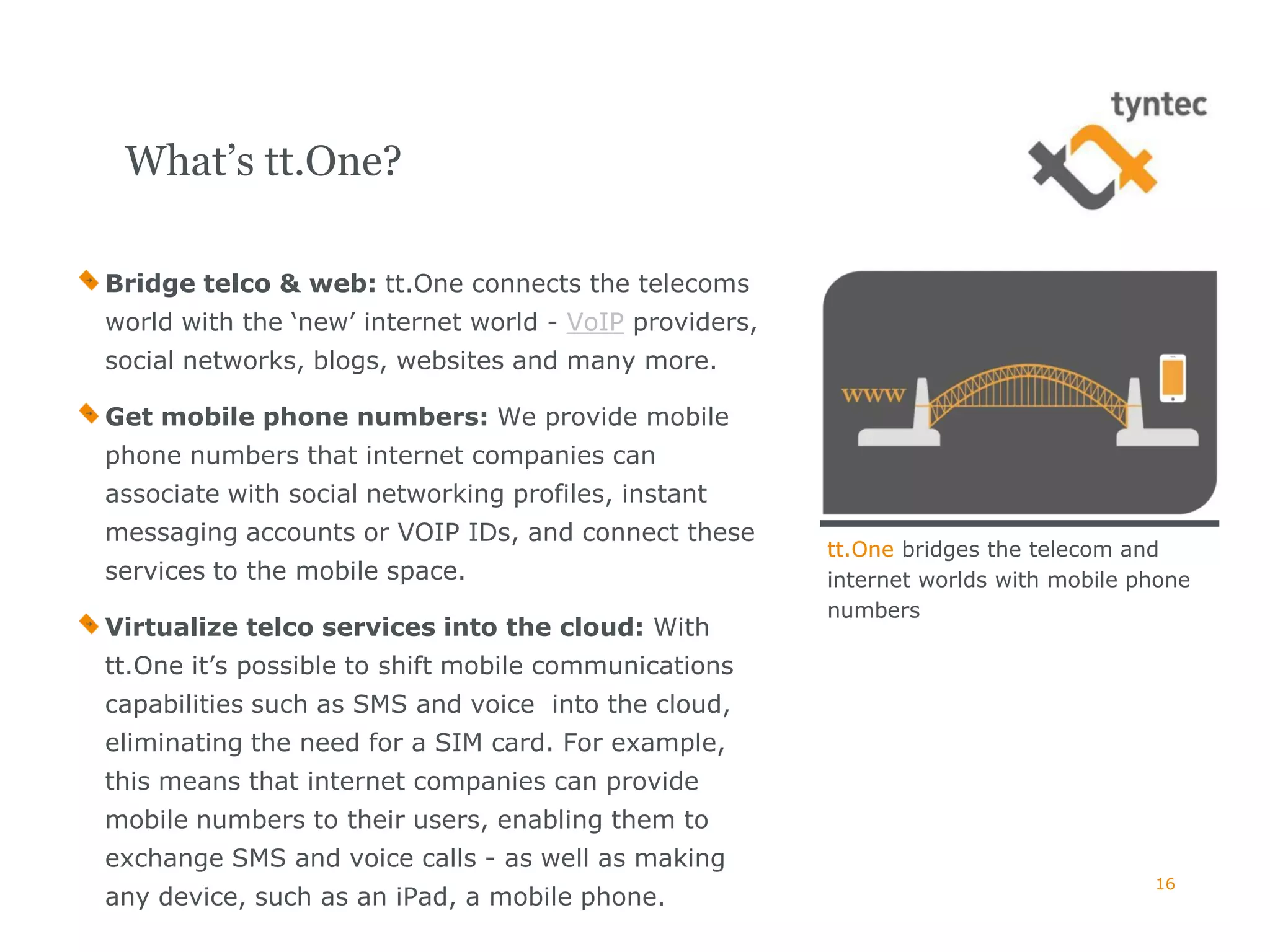 What’s tt.One?

Bridge telco & web: tt.One connects the telecoms
world with the ‘new’ internet world - VoIP providers,
social networks, blogs, websites and many more.

Get mobile phone numbers: We provide mobile
phone numbers that internet companies can
associate with social networking profiles, instant
messaging accounts or VOIP IDs, and connect these
                                                        tt.One bridges the telecom and
services to the mobile space.                           internet worlds with mobile phone
                                                        numbers
Virtualize telco services into the cloud: With
tt.One it’s possible to shift mobile communications
capabilities such as SMS and voice into the cloud,
eliminating the need for a SIM card. For example,
this means that internet companies can provide
mobile numbers to their users, enabling them to
exchange SMS and voice calls - as well as making
                                                                                     16
any device, such as an iPad, a mobile phone.
 