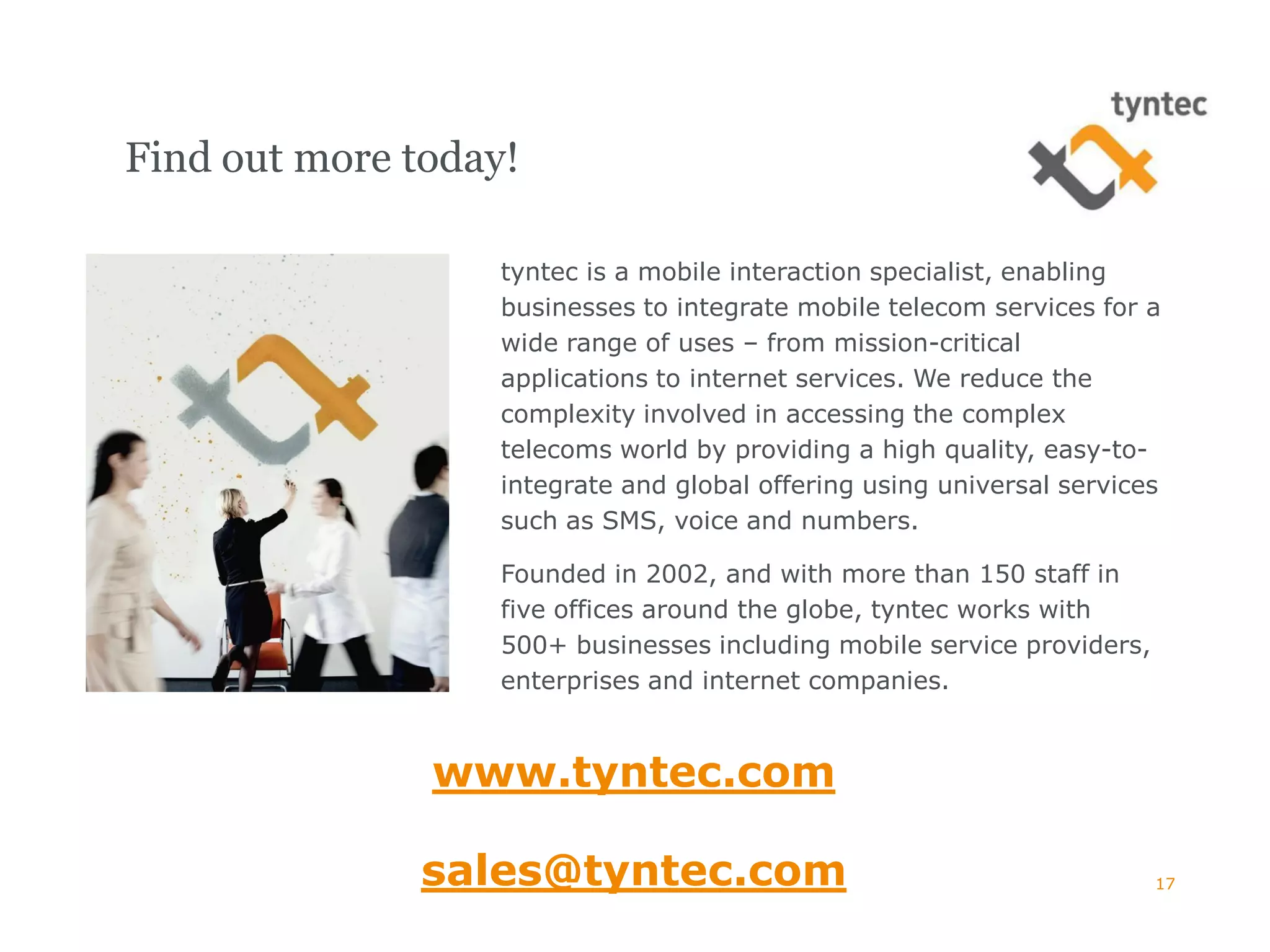 Find out more today!

                   tyntec is a mobile interaction specialist, enabling
                   businesses to integrate mobile telecom services for a
                   wide range of uses – from mission-critical
                   applications to internet services. We reduce the
                   complexity involved in accessing the complex
                   telecoms world by providing a high quality, easy-to-
                   integrate and global offering using universal services
                   such as SMS, voice and numbers.

                   Founded in 2002, and with more than 150 staff in
                   five offices around the globe, tyntec works with
                   500+ businesses including mobile service providers,
                   enterprises and internet companies.


               www.tyntec.com

               sales@tyntec.com                                          17
 