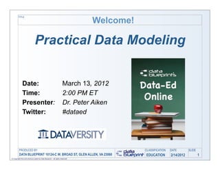Welcome!
         TITLE




                               Practical Data Modeling


              Date:                                                  March 13, 2012
              Time:                                                  2:00 PM ET
              Presenter:                                             Dr. Peter Aiken
              Twitter:                                               #dataed




         PRODUCED BY                                                                      CLASSIFICATION   DATE        SLIDE
          DATA BLUEPRINT 10124-C W. BROAD ST, GLEN ALLEN, VA 23060                        EDUCATION        2/14/2012           1
© Copyright this and previous years by Data Blueprint - all rights reserved!
 