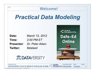 Welcome!
         TITLE




                               Practical Data Modeling


              Date:                                                  March 13, 2012
              Time:                                                  2:00 PM ET
              Presenter:                                             Dr. Peter Aiken
              Twitter:                                               #dataed




         PRODUCED BY                                                                      CLASSIFICATION   DATE        SLIDE
          DATA BLUEPRINT 10124-C W. BROAD ST, GLEN ALLEN, VA 23060                        EDUCATION        3/13/2012           1
© Copyright this and previous years by Data Blueprint - all rights reserved!
 