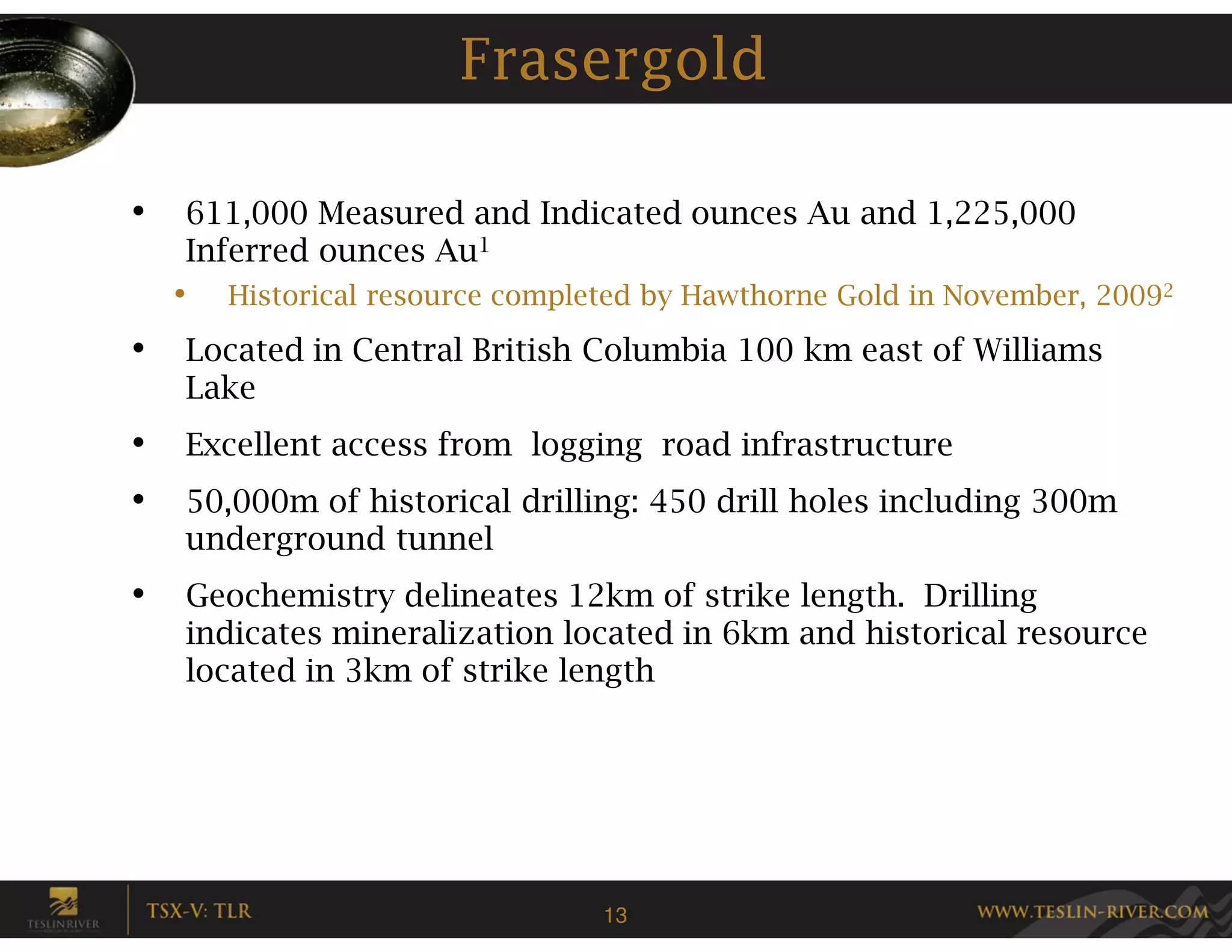 Frasergold

•   611,000 Measured and Indicated ounces Au and 1,225,000
    Inferred ounces Au1
    •   Historical resource completed by Hawthorne Gold in November, 20092

•   Located in Central British Columbia 100 km east of Williams
    Lake
•   Excellent access from logging road infrastructure
•   50,000m of historical drilling: 450 drill holes including 300m
    underground tunnel
•   Geochemistry delineates 12km of strike length. Drilling
    indicates mineralization located in 6km and historical resource
    located in 3km of strike length




                                  13
 