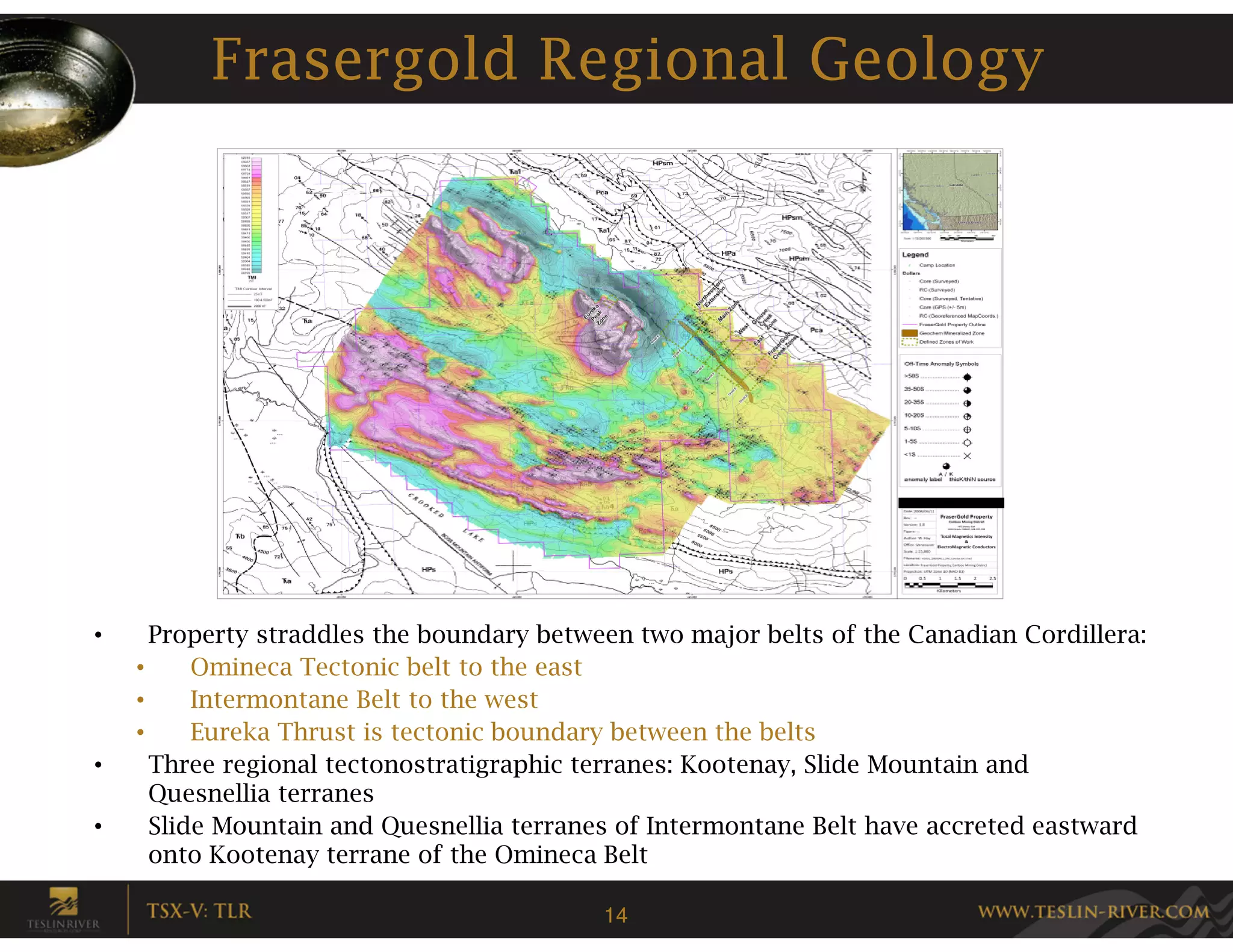 Frasergold Regional Geology




•     Property straddles the boundary between two major belts of the Canadian Cordillera:
    •     Omineca Tectonic belt to the east
    •     Intermontane Belt to the west
    •     Eureka Thrust is tectonic boundary between the belts
•     Three regional tectonostratigraphic terranes: Kootenay, Slide Mountain and
      Quesnellia terranes
•     Slide Mountain and Quesnellia terranes of Intermontane Belt have accreted eastward
      onto Kootenay terrane of the Omineca Belt

                                           14
 