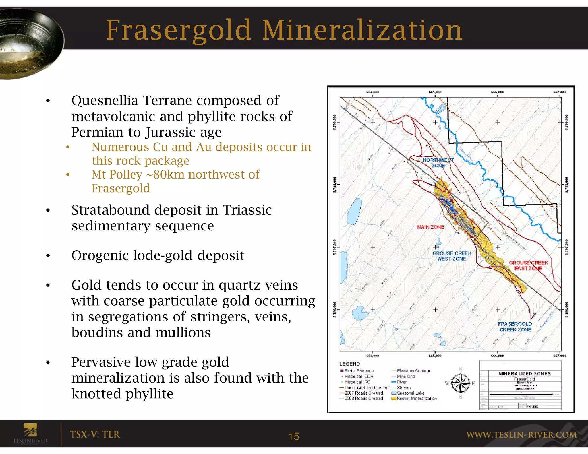 Frasergold Mineralization

•       Quesnellia Terrane composed of
        metavolcanic and phyllite rocks of
        Permian to Jurassic age
    •      Numerous Cu and Au deposits occur in
           this rock package
    •      Mt Polley ~80km northwest of
           Frasergold
•       Stratabound deposit in Triassic
        sedimentary sequence

•       Orogenic lode-gold deposit

•       Gold tends to occur in quartz veins
        with coarse particulate gold occurring
        in segregations of stringers, veins,
        boudins and mullions

•       Pervasive low grade gold
        mineralization is also found with the
        knotted phyllite


                                           15
 