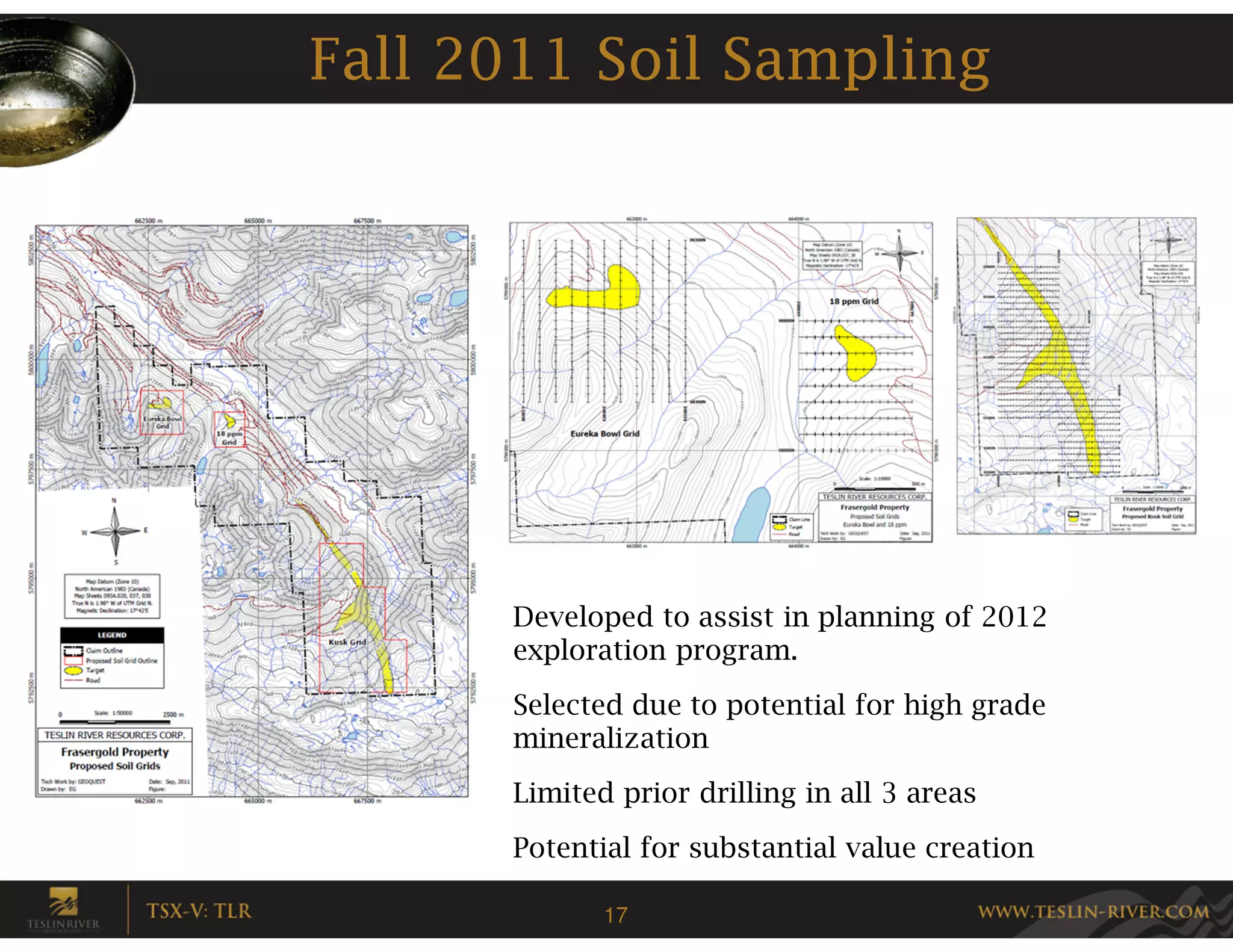 Fall 2011 Soil Sampling




      Developed to assist in planning of 2012
      exploration program.
      Selected due to potential for high grade
      mineralization
      Limited prior drilling in all 3 areas
      Potential for substantial value creation

             17
 
