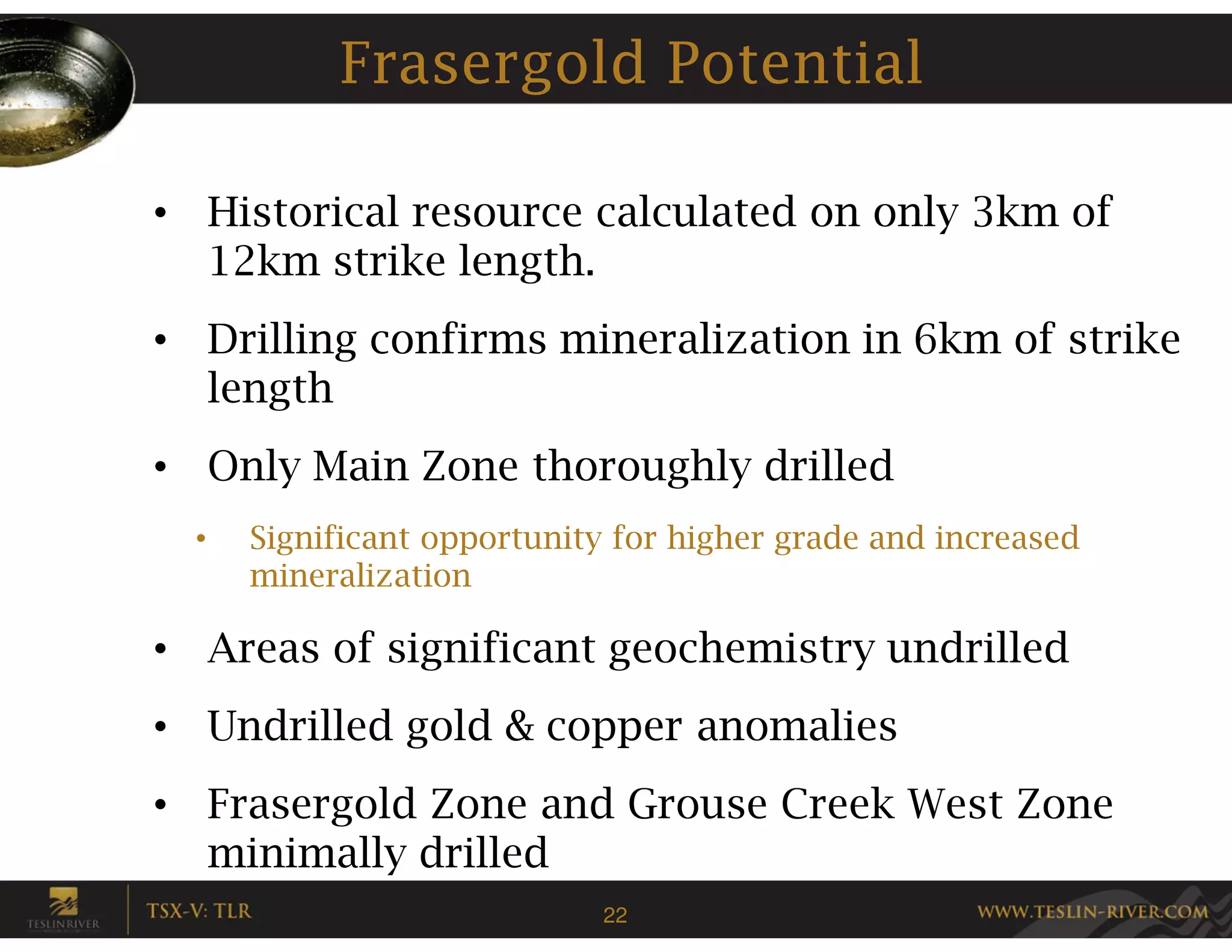 Frasergold Potential

• Historical resource calculated on only 3km of
  12km strike length.
• Drilling confirms mineralization in 6km of strike
  length
• Only Main Zone thoroughly drilled
  •   Significant opportunity for higher grade and increased
      mineralization

• Areas of significant geochemistry undrilled
• Undrilled gold & copper anomalies
• Frasergold Zone and Grouse Creek West Zone
  minimally drilled
                            22
 