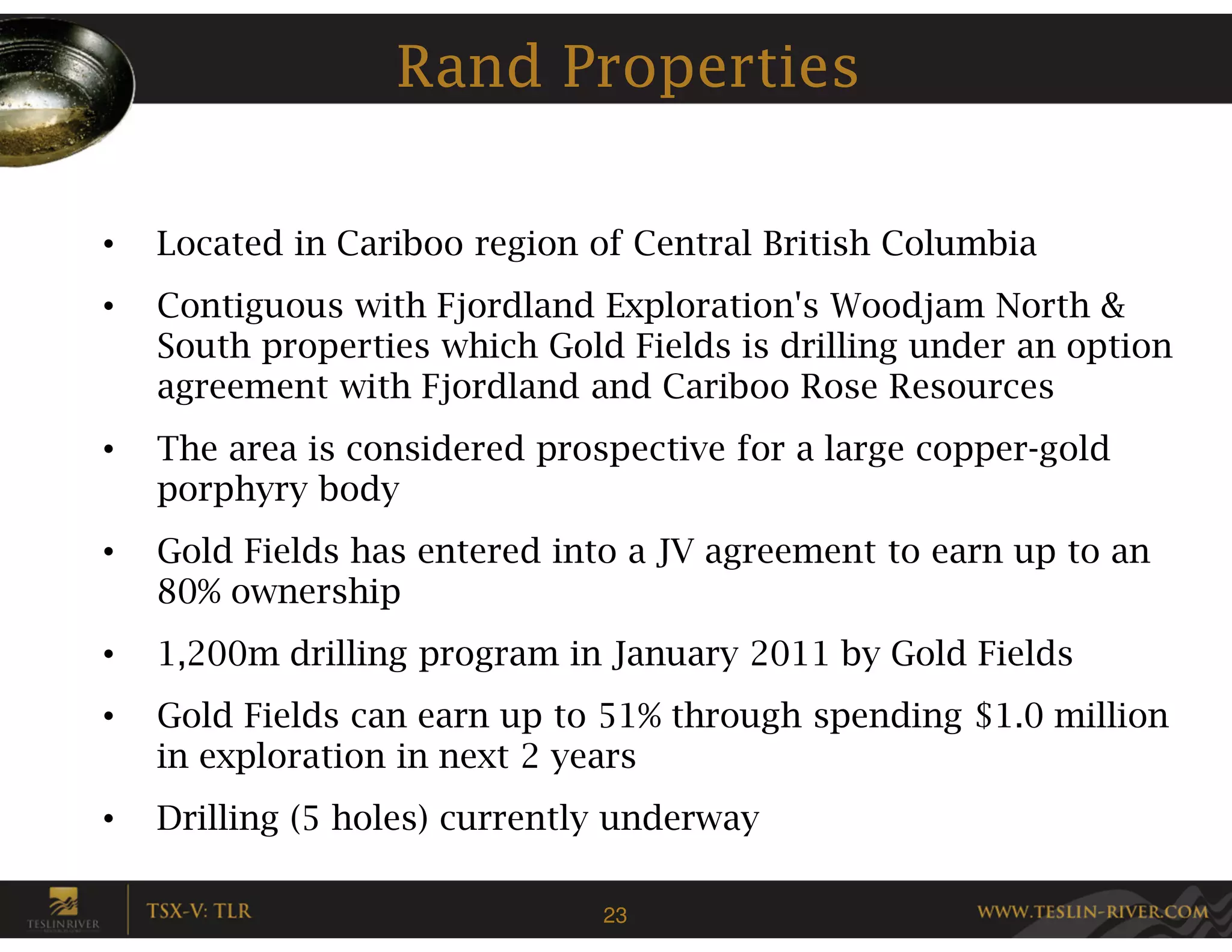Rand Properties

•   Located in Cariboo region of Central British Columbia
•   Contiguous with Fjordland Exploration's Woodjam North &
    South properties which Gold Fields is drilling under an option
    agreement with Fjordland and Cariboo Rose Resources
•   The area is considered prospective for a large copper-gold
    porphyry body
•   Gold Fields has entered into a JV agreement to earn up to an
    80% ownership
•   1,200m drilling program in January 2011 by Gold Fields
•   Gold Fields can earn up to 51% through spending $1.0 million
    in exploration in next 2 years
•   Drilling (5 holes) currently underway

                               23
 