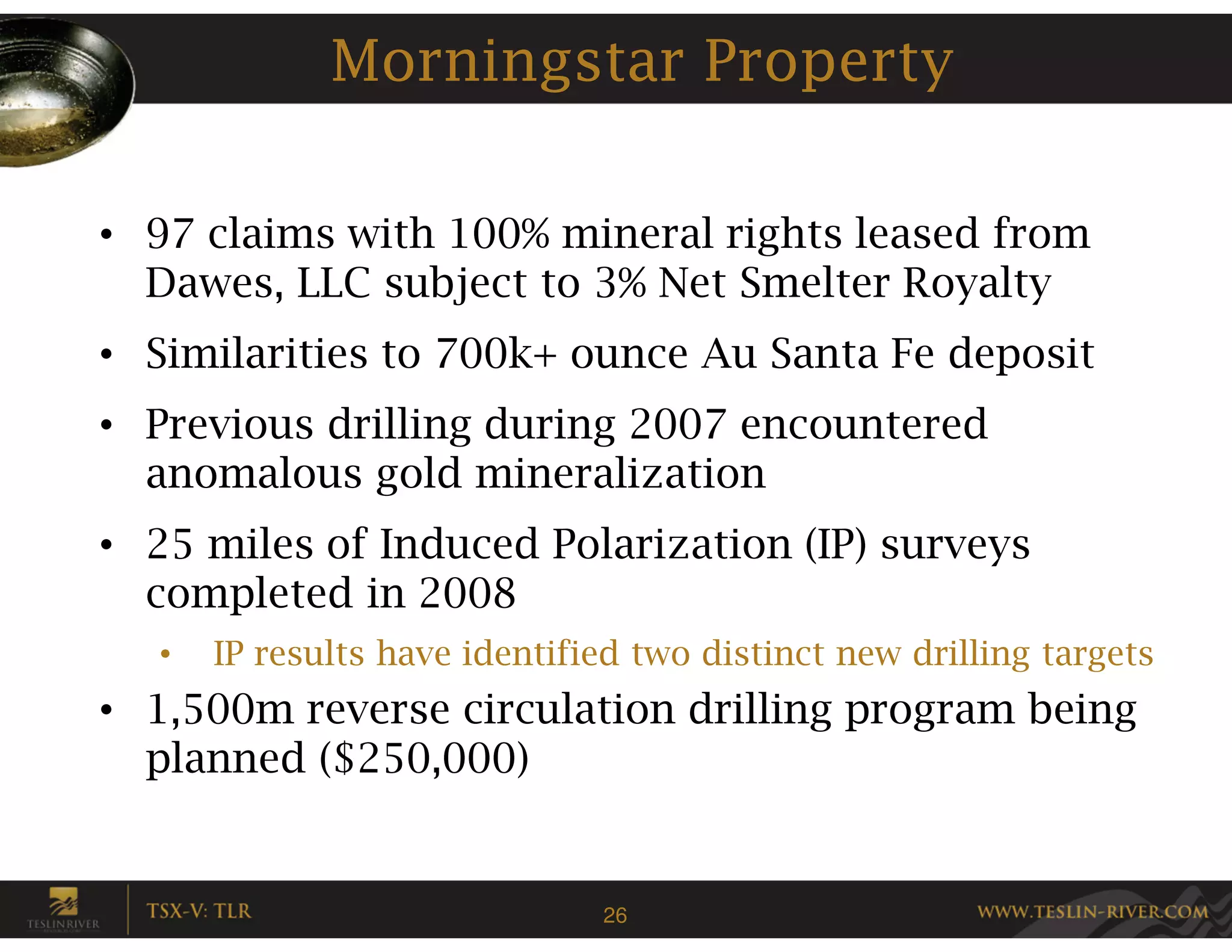 Morningstar Property

• 97 claims with 100% mineral rights leased from
  Dawes, LLC subject to 3% Net Smelter Royalty
• Similarities to 700k+ ounce Au Santa Fe deposit
• Previous drilling during 2007 encountered
  anomalous gold mineralization
• 25 miles of Induced Polarization (IP) surveys
  completed in 2008
   •   IP results have identified two distinct new drilling targets
• 1,500m reverse circulation drilling program being
  planned ($250,000)


                               26
 