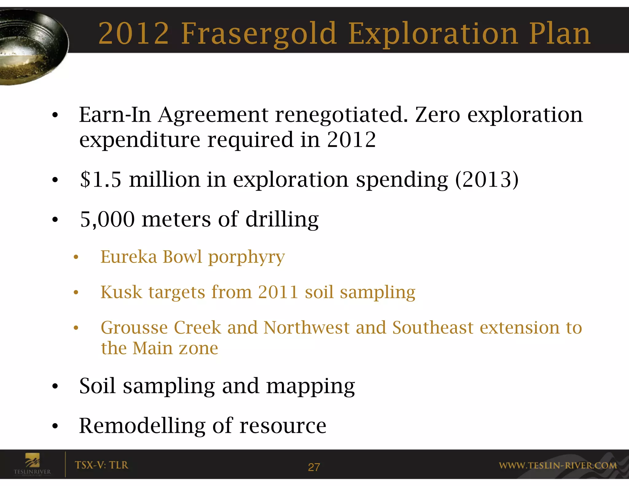 2012 Frasergold Exploration Plan

• Earn-In Agreement renegotiated. Zero exploration
  expenditure required in 2012
• $1.5 million in exploration spending (2013)
• 5,000 meters of drilling
  •   Eureka Bowl porphyry

  •   Kusk targets from 2011 soil sampling

  •   Grousse Creek and Northwest and Southeast extension to
      the Main zone

• Soil sampling and mapping
• Remodelling of resource
                             27
 