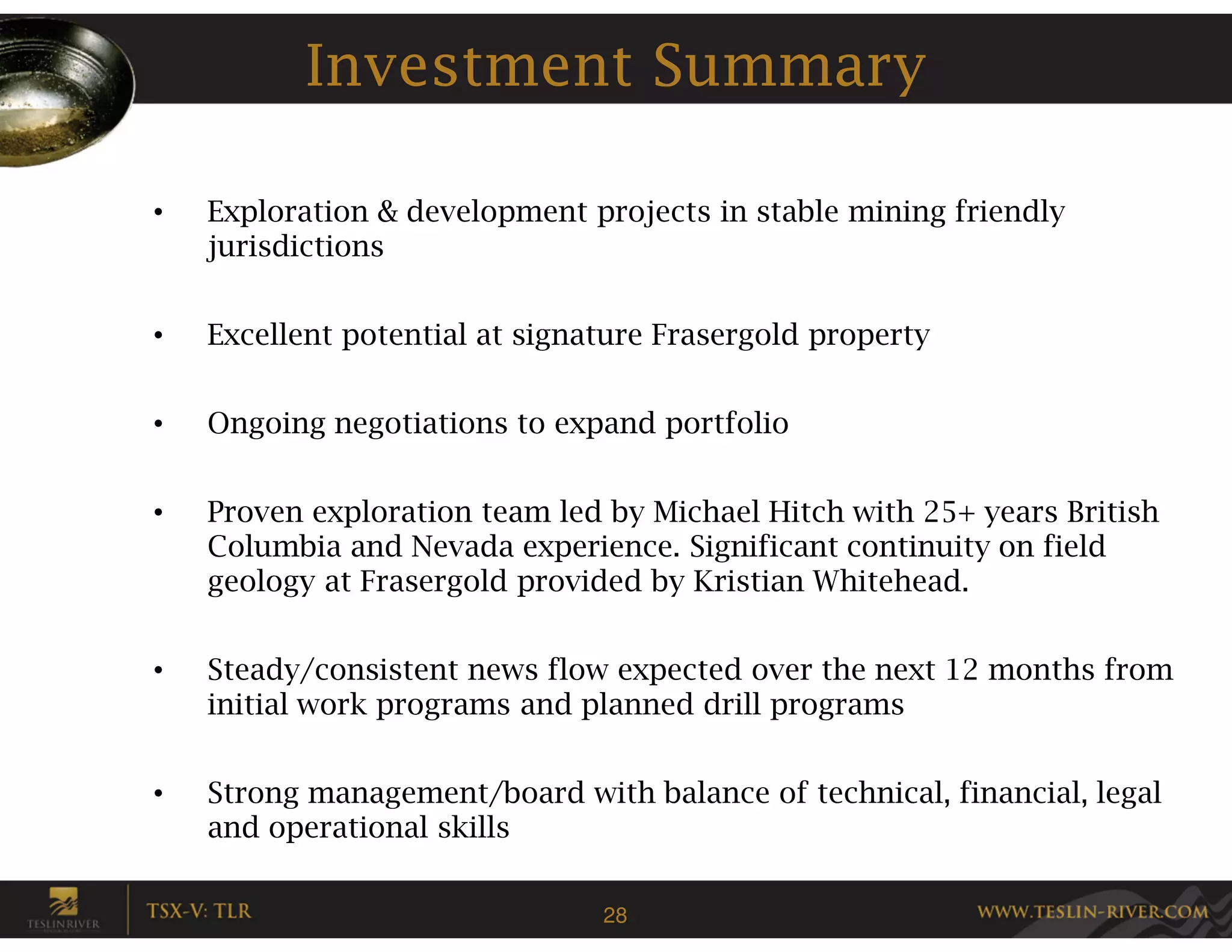 Investment Summary

•   Exploration & development projects in stable mining friendly
    jurisdictions


•   Excellent potential at signature Frasergold property


•   Ongoing negotiations to expand portfolio


•   Proven exploration team led by Michael Hitch with 25+ years British
    Columbia and Nevada experience. Significant continuity on field
    geology at Frasergold provided by Kristian Whitehead.


•   Steady/consistent news flow expected over the next 12 months from
    initial work programs and planned drill programs


•   Strong management/board with balance of technical, financial, legal
    and operational skills

                                28
 