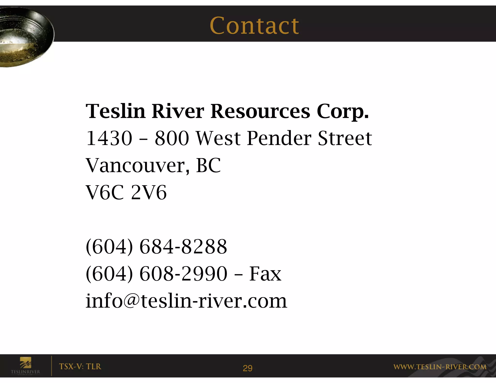 Contact


Teslin River Resources Corp.
1430 – 800 West Pender Street
Vancouver, BC
V6C 2V6

(604) 684-8288
(604) 608-2990 – Fax
info@teslin-river.com


                29
 