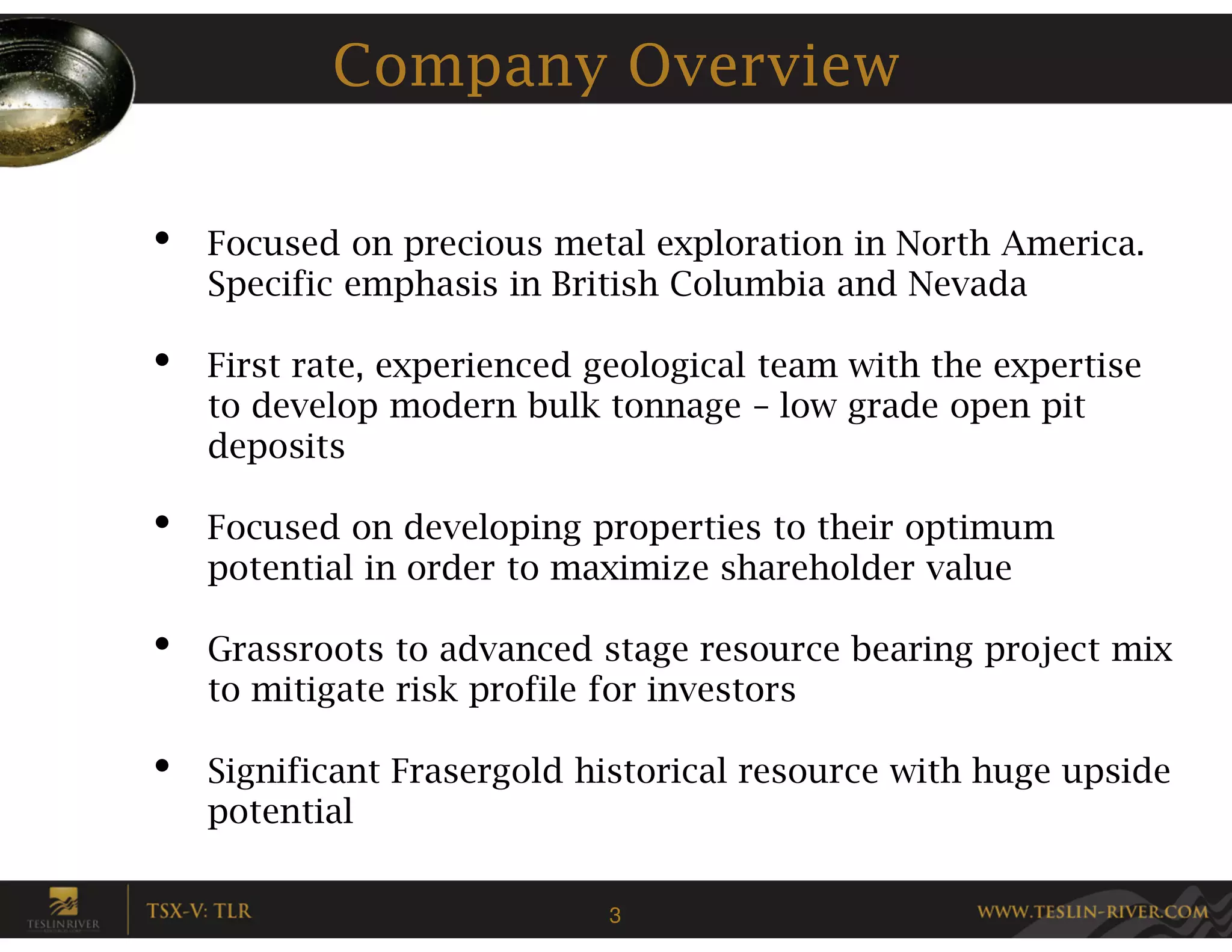 Company Overview

•   Focused on precious metal exploration in North America.
    Specific emphasis in British Columbia and Nevada

•   First rate, experienced geological team with the expertise
    to develop modern bulk tonnage – low grade open pit
    deposits

•   Focused on developing properties to their optimum
    potential in order to maximize shareholder value

•   Grassroots to advanced stage resource bearing project mix
    to mitigate risk profile for investors

•   Significant Frasergold historical resource with huge upside
    potential

                            3
 