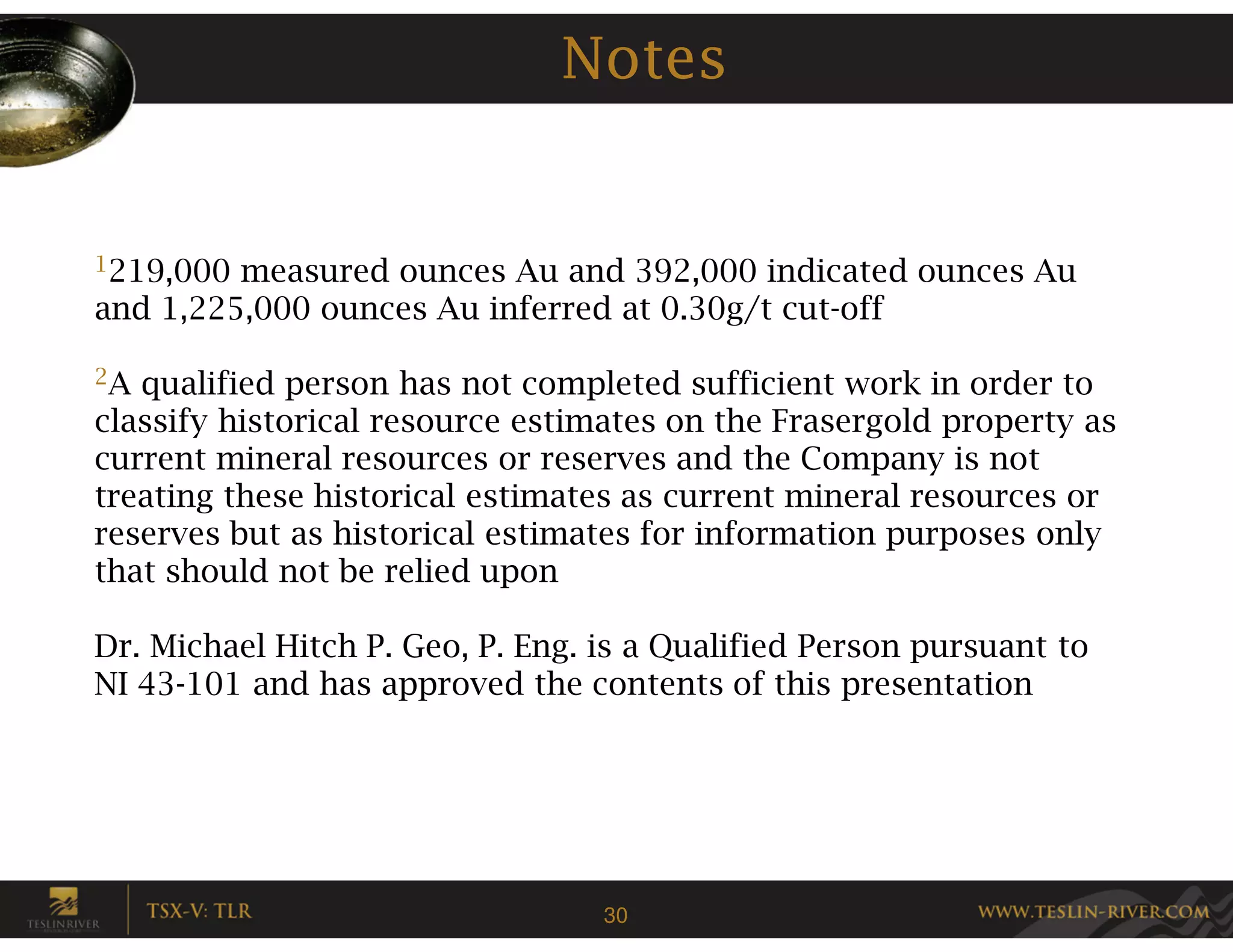 Notes


1219,000 measured ounces Au and 392,000 indicated ounces Au
and 1,225,000 ounces Au inferred at 0.30g/t cut-off

2A qualified person has not completed sufficient work in order to
classify historical resource estimates on the Frasergold property as
current mineral resources or reserves and the Company is not
treating these historical estimates as current mineral resources or
reserves but as historical estimates for information purposes only
that should not be relied upon

Dr. Michael Hitch P. Geo, P. Eng. is a Qualified Person pursuant to
NI 43-101 and has approved the contents of this presentation




                                  30
 