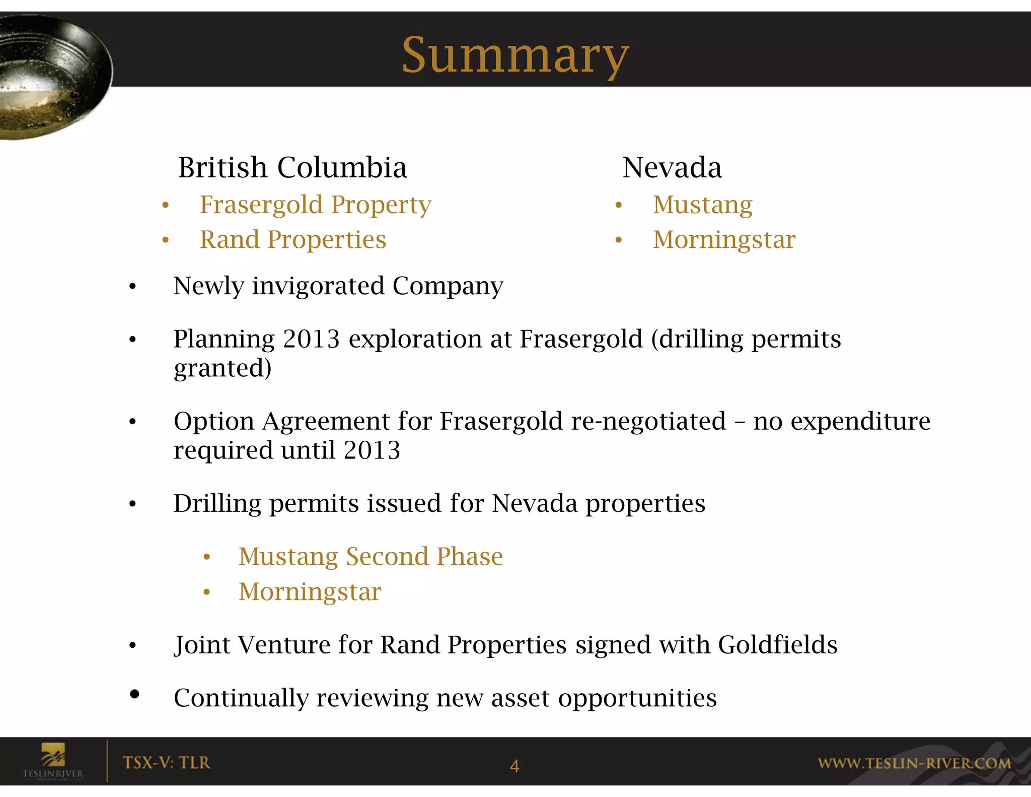 Summary

        British Columbia                      Nevada
    •     Frasergold Property                •   Mustang
    •     Rand Properties                    •   Morningstar
•       Newly invigorated Company

•       Planning 2013 exploration at Frasergold (drilling permits
        granted)

•       Option Agreement for Frasergold re-negotiated – no expenditure
        required until 2013

•       Drilling permits issued for Nevada properties

          •   Mustang Second Phase
          •   Morningstar

•       Joint Venture for Rand Properties signed with Goldfields

•       Continually reviewing new asset opportunities

                                     4
 