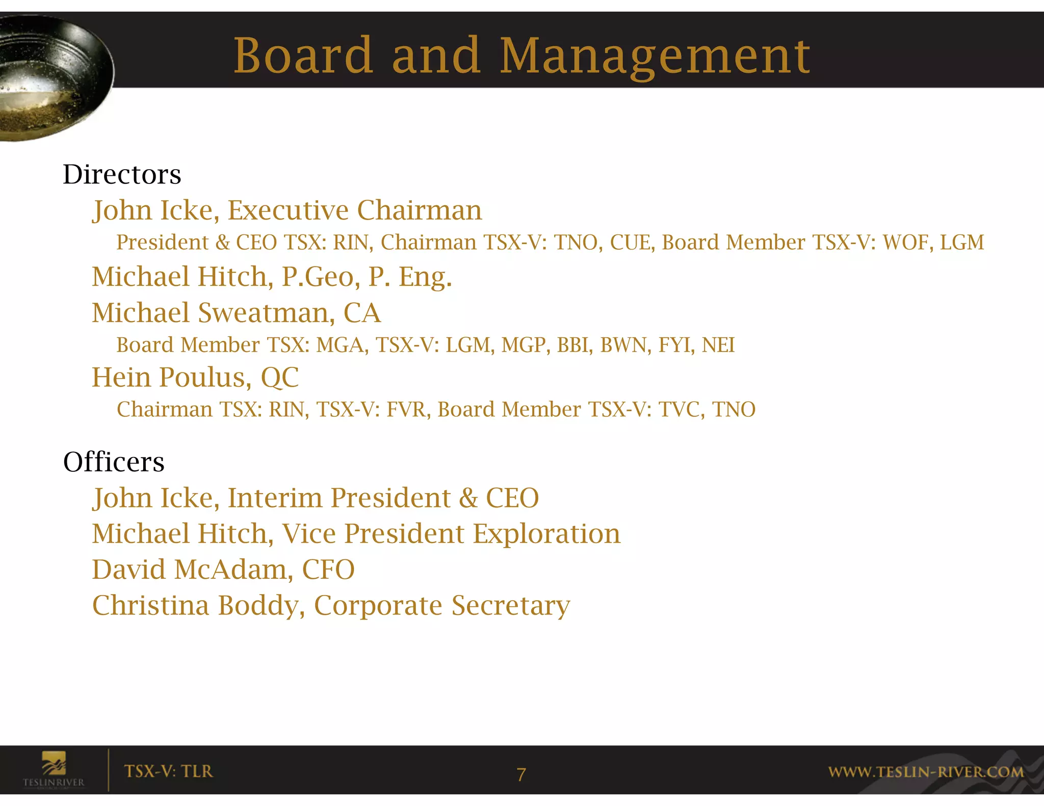 Board and Management

Directors
  John Icke, Executive Chairman
    President & CEO TSX: RIN, Chairman TSX-V: TNO, CUE, Board Member TSX-V: WOF, LGM
  Michael Hitch, P.Geo, P. Eng.
  Michael Sweatman, CA
    Board Member TSX: MGA, TSX-V: LGM, MGP, BBI, BWN, FYI, NEI
  Hein Poulus, QC
    Chairman TSX: RIN, TSX-V: FVR, Board Member TSX-V: TVC, TNO

Officers
  John Icke, Interim President & CEO
  Michael Hitch, Vice President Exploration
  David McAdam, CFO
  Christina Boddy, Corporate Secretary




                                         7
 