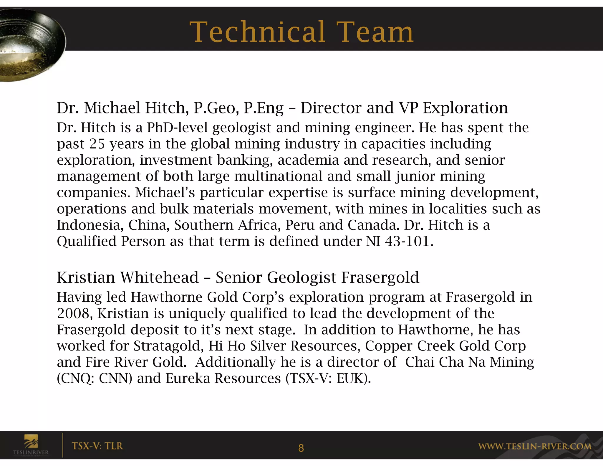 Technical Team

Dr. Michael Hitch, P.Geo, P.Eng – Director and VP Exploration
Dr. Hitch is a PhD-level geologist and mining engineer. He has spent the
past 25 years in the global mining industry in capacities including
exploration, investment banking, academia and research, and senior
management of both large multinational and small junior mining
companies. Michael’s particular expertise is surface mining development,
operations and bulk materials movement, with mines in localities such as
Indonesia, China, Southern Africa, Peru and Canada. Dr. Hitch is a
Qualified Person as that term is defined under NI 43-101.

Kristian Whitehead – Senior Geologist Frasergold
Having led Hawthorne Gold Corp’s exploration program at Frasergold in
2008, Kristian is uniquely qualified to lead the development of the
Frasergold deposit to it’s next stage. In addition to Hawthorne, he has
worked for Stratagold, Hi Ho Silver Resources, Copper Creek Gold Corp
and Fire River Gold. Additionally he is a director of Chai Cha Na Mining
(CNQ: CNN) and Eureka Resources (TSX-V: EUK).




                                    8
 