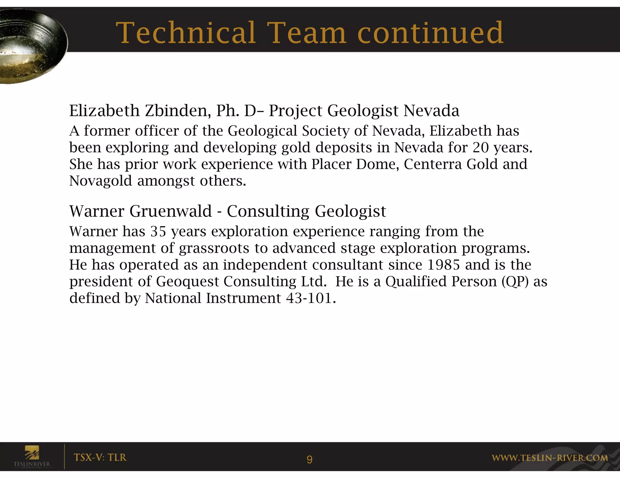 Technical Team continued

Elizabeth Zbinden, Ph. D– Project Geologist Nevada
A former officer of the Geological Society of Nevada, Elizabeth has
been exploring and developing gold deposits in Nevada for 20 years.
She has prior work experience with Placer Dome, Centerra Gold and
Novagold amongst others.

Warner Gruenwald - Consulting Geologist
Warner has 35 years exploration experience ranging from the
management of grassroots to advanced stage exploration programs.
He has operated as an independent consultant since 1985 and is the
president of Geoquest Consulting Ltd. He is a Qualified Person (QP) as
defined by National Instrument 43-101.




                                  9
 