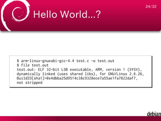 24/32

       Hello World...?



$ arm-linux-gnueabi-gcc-4.4 test.c -o test.out
$ file test.out
test.out: ELF 32-bit LSB executable, ARM, version 1 (SYSV),
dynamically linked (uses shared libs), for GNU/Linux 2.6.26,
BuildID[sha1]=0x4dbba25d9514c38c9328ece7a55ae1fa7822daf7,
not stripped
 
