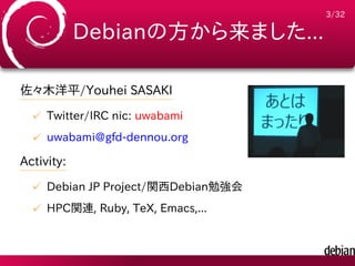 3/32

            Debianの方から来ました...

佐々木洋平/Youhei SASAKI
  ✓ Twitter/IRC nic: uwabami
  ✓ uwabami@gfd-dennou.org

Activity:
  ✓ Debian JP Project/関西Debian勉強会
  ✓ HPC関連, Ruby, TeX, Emacs,...
 