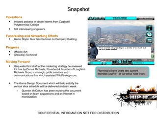 Snapshot
Operations
 •   Initiated process to obtain interns from Cogswell
     Polytechnical College
 •   Still interviewing engineers

Fundraising and Networking Efforts
 •   Game Dojos: Gus Tai's Seminar on Company Building


Progress
 •   (Mobile) Art
 •   (Desktop) Technical

Moving Forward
 •   Requested first draft of the marketing strategy be reviewed
     for free by Donna Michaels, President & Founder of Loughlin/
                                                                    Planning to have users test current
     Michaels Group a strategic public relations and
                                                                    interface (above) at our office next week.
     communications firm which assisted WildFireApp.com.


 •   The Game Design Document which will help solidify the
     vertical slice schedule will be delivered mid next week.
       o    Quentin McCollum has been revising the document
            based on team suggestions and an interest in
            monetization.




                           CONFIDENTIAL INFORMATION NOT FOR DISTRIBUTION
 