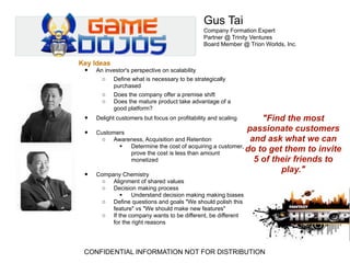 Gus Tai
                                               Company Formation Expert
                                               Partner @ Trinity Ventures
                                               Board Member @ Trion Worlds, Inc.


Key Ideas
 •   An investor's perspective on scalability
       o Define what is necessary to be strategically
           purchased
       o Does the company offer a premise shift
       o Does the mature product take advantage of a
           good platform?
 •   Delight customers but focus on profitability and scaling"Find the most
                                                         passionate customers
 • Customers
    o Awareness, Acquisition and Retention                and ask what we can
            Determine the cost of acquiring a customer,
             prove the cost is less than amount
                                                         do to get them to invite
             monetized                                     5 of their friends to
                                                                  play."
 • Company Chemistry
       o    Alignment of shared values
       o    Decision making process
                   Understand decision making making biases
       o    Define questions and goals "We should polish this
            feature" vs "We should make new features"
       o    If the company wants to be different, be different
            for the right reasons




 CONFIDENTIAL INFORMATION NOT FOR DISTRIBUTION
 
