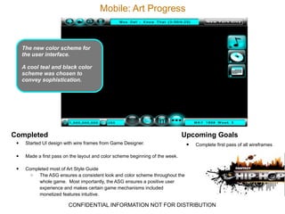 Mobile: Art Progress



      The new color scheme for
      the user interface.

      A cool teal and black color
      scheme was chosen to
      convey sophistication.




Completed                                                                        Upcoming Goals
 • Started UI design with wire frames from Game Designer.                         •   Complete first pass of all wireframes

  •    Made a first pass on the layout and color scheme beginning of the week.

  •    Completed most of Art Style Guide
         o  The ASG ensures a consistent look and color scheme throughout the
            whole game. Most importantly, the ASG ensures a positive user
            experience and makes certain game mechanisms included
            monetized features intuitive.

                           CONFIDENTIAL INFORMATION NOT FOR DISTRIBUTION
 