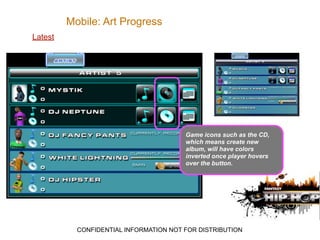 Mobile: Art Progress
Latest




                                        Game icons such as the CD,
                                        which means create new
                                        album, will have colors
                                        inverted once player hovers
                                        over the button.




           CONFIDENTIAL INFORMATION NOT FOR DISTRIBUTION
 
