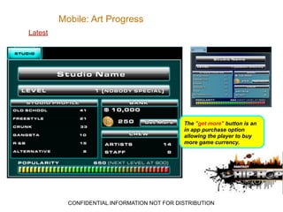 Mobile: Art Progress
Latest




                                              The "get more" button is an
                                              in app purchase option
                                              allowing the player to buy
                                              more game currency.




           CONFIDENTIAL INFORMATION NOT FOR DISTRIBUTION
 