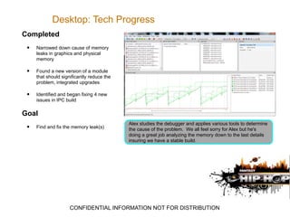 Desktop: Tech Progress
Completed
 •   Narrowed down cause of memory
     leaks in graphics and physical
     memory

 •   Found a new version of a module
     that should significantly reduce the
     problem, integrated upgrades

 •   Identified and began fixing 4 new
     issues in IPC build

Goal
                                            Alex studies the debugger and applies various tools to determine
 •   Find and fix the memory leak(s)        the cause of the problem. We all feel sorry for Alex but he's
                                            doing a great job analyzing the memory down to the last details
                                            insuring we have a stable build.




                     CONFIDENTIAL INFORMATION NOT FOR DISTRIBUTION
 