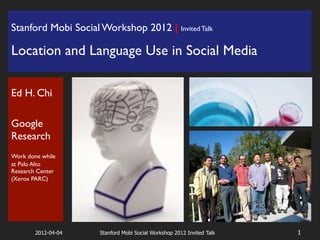 Stanford Mobi Social Workshop 2012 | Invited Talk                  !




Location and Language Use in Social Media!
!




Ed H. Chi!
!
Google
Research!
!
Work done while
at Palo Alto
Research Center
(Xerox PARC)!

!
!

        2012-04-04   Stanford Mobi Social Workshop 2012 Invited Talk   1
 