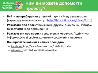 Чим ви можете допомогти
                проекту?
• Вийти на прибирання у певний парк чи іншу зелену зону
  (зареєструватися можна тут: http://letsdoit.org.ua/clean/form)
• Розказати про проект близьким, друзям, знайомим, сусідам
  та залучити їх до прибирання
• Розказувати про проект у соціальних мережах. Поділитися
  інформацією зі своїми друзями у соціальних мережах
• Поширювати новини з наших площадок:
   – Facebook: http://www.facebook.com/LetsDoItUkraine
   – вКонтакті: http://vk.com/letsdoitukraine
 