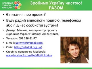 Зробимо Україну чистою!
                           РАЗОМ
• Є питання про проект?
• Буду радий відповісти поштою, телефоном
  або під час особистої зустрічі!
• Дмитро Малюта, координатор проекту
  «Зробимо Україну Чистою! 2012» у Києві
• Телефон: 098 286-81-77.
• E-mail: uatwitter@gmail.com.
• Сайт: http://letsdoit.org.ua/.
• Сторінка проекту на Facebook:
  www.facebook.com/LetsDoItUkraine
 