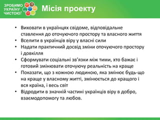 Місія проекту

• Виховати в українцях свідоме, відповідальне
  ставлення до оточуючого простору та власного життя
• Вселити в українців віру у власні сили
• Надати практичний досвід зміни оточуючого простору
  і довкілля
• Сформувати соціальні зв’язки між тими, хто бажає і
  готовий змінювати оточуючу реальність на краще
• Показати, що з кожною людиною, яка змінює будь-що
  на краще у власному житті, змінюється до кращого і
  вся країна, і весь світ
• Відродити в значній частині українців віру в добро,
  взаємодопомогу та любов.
 