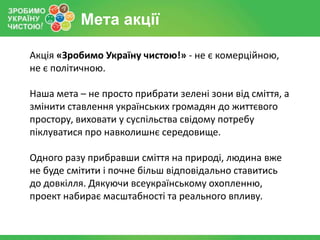 Мета акції

Акція «Зробимо Україну чистою!» - не є комерційною,
не є політичною.

Наша мета – не просто прибрати зелені зони від сміття, а
змінити ставлення українських громадян до життєвого
простору, виховати у суспільства свідому потребу
піклуватися про навколишнє середовище.

Одного разу прибравши сміття на природі, людина вже
не буде смітити і почне більш відповідально ставитись
до довкілля. Дякуючи всеукраїнському охопленню,
проект набирає масштабності та реального впливу.
 