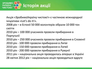 Історія акції

Акція «ЗробимоУкраїну чистою!» є частиною міжнародної
ініціативи «Let's do it!».
2008 рік – в Естонії 50 000 волонтерів зібрали 10 000 тон
сміття
2010 рік – 100 000 учасників провели прибирання в
Португалії
2010 рік – 250 000 учасників провели прибирання в Словенії
2010 рік - 100 000 провели прибирання в Литві
2010 рік - 150 000 провели прибирання в Латвії
2010 рік - 200 000 провели прибирання в Румунії
2011 рік – національна акція проводилась вперше в Україні
28 квітня 2012 рік – національна акція проводиться вдруге
 