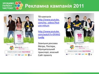 Рекламна кампанія 2011
    ТВ-кампанія
    http://www.youtube.
    com/my_videos?feat
    ure=mhum

    http://www.youtube.
    com/watch?v=0YI4H2
    IywBg

    Зовнішня реклама
    Метро, Постери,
    Муніципальний
    транспорт, власний
    Сайт проекту
 