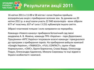 Результати акції 2011
16 квітня 2011 в 11:00 в 58 містах і селах України пройшла
всеукраїнська акція з прибирання зелених зон. За даними на 20
квітня 2011 р. в акції взяли участь 22 940 волонтерів - вони зібрали
677 м3 пластика, 637 м3 скла і 3 251 кубометрів іншого сміття.
Зібрані пластикові пляшки і скло направили на переробку.
Команда «Нового каналу» прибирала Ботанічний сад імені
академіка А. В. Фоміна, команда ТРК «України» - парк Дорогожичі.
Працівники «МТС Україна» ініціювали власні команди і приєдналися
до програми з прибирання парків. На прибирання вийшли компанії
«Google України», «TABASCO», «FULL CONTACT», групи «Пара
Нормальних», «СМС», Брати Борисенко, Слава Варда, Олександр
Педан, Олександра Адаменко, Микола Сирокваш та інші відомі в
Україні особистості і компанії.
 