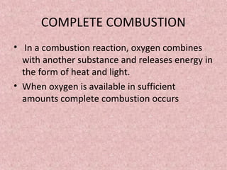 COMPLETE COMBUSTION 
• In a combustion reaction, oxygen combines 
with another substance and releases energy in 
the form of heat and light. 
• When oxygen is available in sufficient 
amounts complete combustion occurs 
 